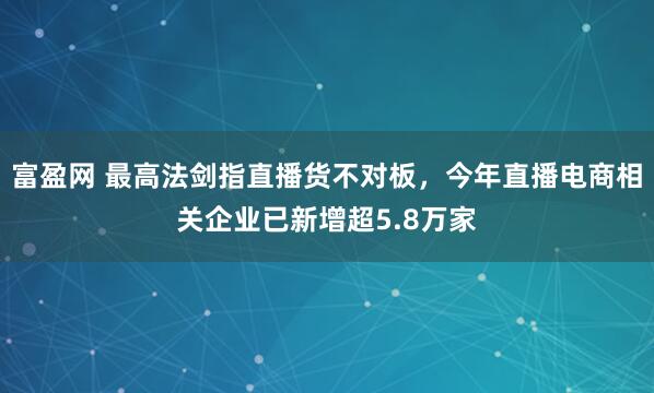 富盈网 最高法剑指直播货不对板，今年直播电商相关企业已新增超5.8万家