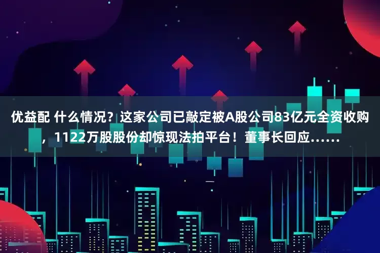 优益配 什么情况？这家公司已敲定被A股公司83亿元全资收购，1122万股股份却惊现法拍平台！董事长回应……
