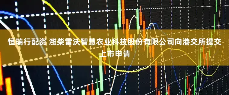 恒瑞行配资 潍柴雷沃智慧农业科技股份有限公司向港交所提交上市申请