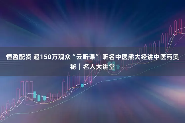 恒盈配资 超150万观众“云听课” 听名中医熊大经讲中医药奥秘｜名人大讲堂