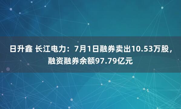 日升鑫 长江电力：7月1日融券卖出10.53万股，融资融券余额97.79亿元