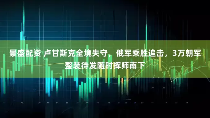 景盛配资 卢甘斯克全境失守，俄军乘胜追击，3万朝军整装待发随时挥师南下
