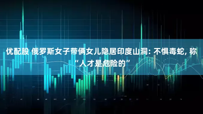 优配股 俄罗斯女子带俩女儿隐居印度山洞: 不惧毒蛇, 称“人才是危险的”