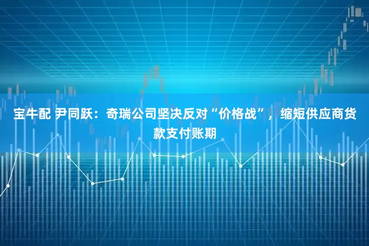 宝牛配 尹同跃：奇瑞公司坚决反对“价格战”，缩短供应商货款支付账期