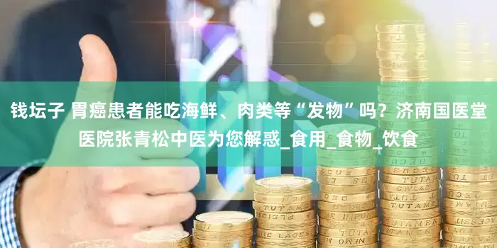 钱坛子 胃癌患者能吃海鲜、肉类等“发物”吗？济南国医堂医院张青松中医为您解惑_食用_食物_饮食