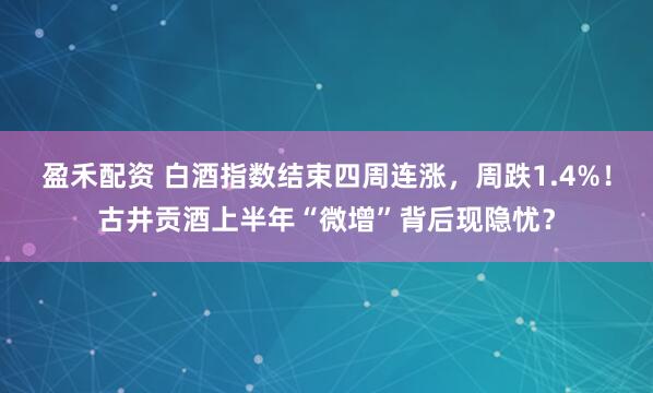 盈禾配资 白酒指数结束四周连涨，周跌1.4%！古井贡酒上半年“微增”背后现隐忧？