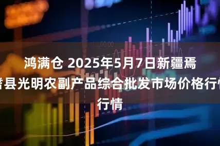 鸿满仓 2025年5月7日新疆焉耆县光明农副产品综合批发市场价格行情