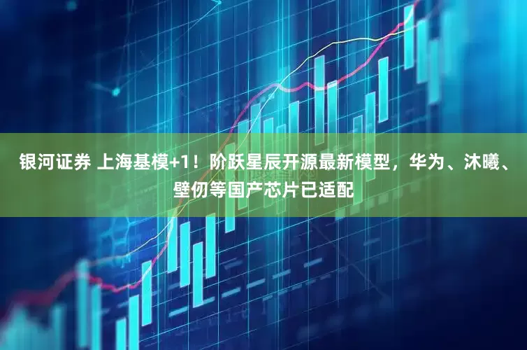 银河证券 上海基模+1！阶跃星辰开源最新模型，华为、沐曦、壁仞等国产芯片已适配