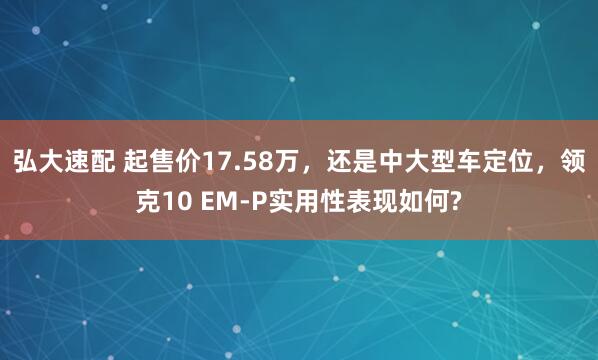 弘大速配 起售价17.58万，还是中大型车定位，领克10 EM-P实用性表现如何?