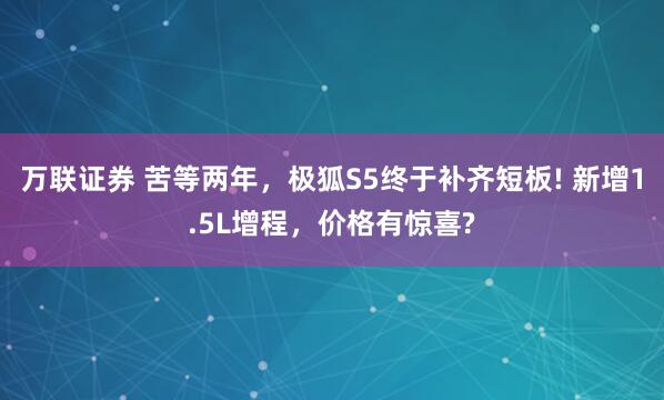 万联证券 苦等两年，极狐S5终于补齐短板! 新增1.5L增程，价格有惊喜?