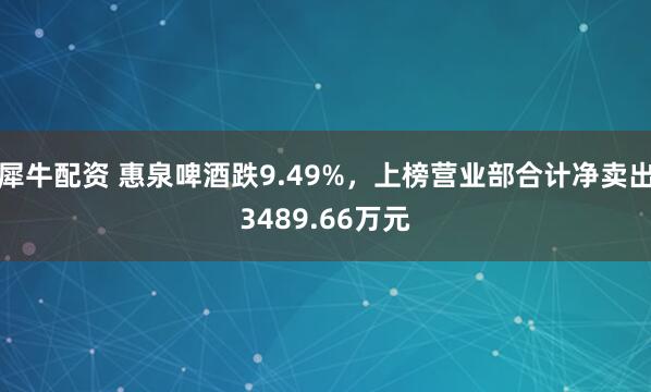 犀牛配资 惠泉啤酒跌9.49%，上榜营业部合计净卖出3489.66万元