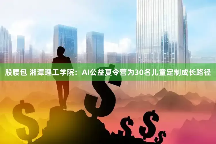 股腰包 湘潭理工学院：AI公益夏令营为30名儿童定制成长路径